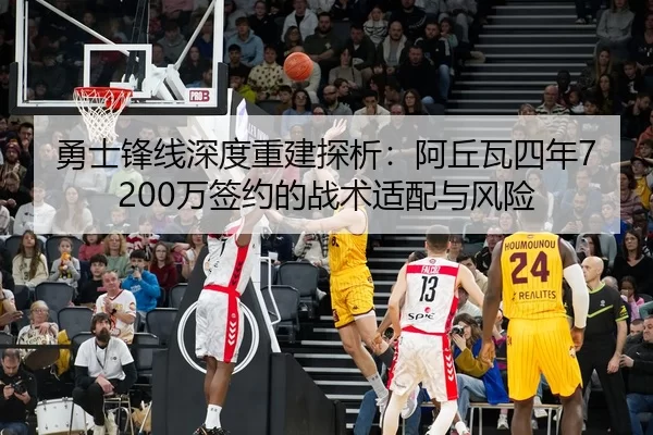 勇士锋线深度重建探析：阿丘瓦四年7200万签约的战术适配与风险